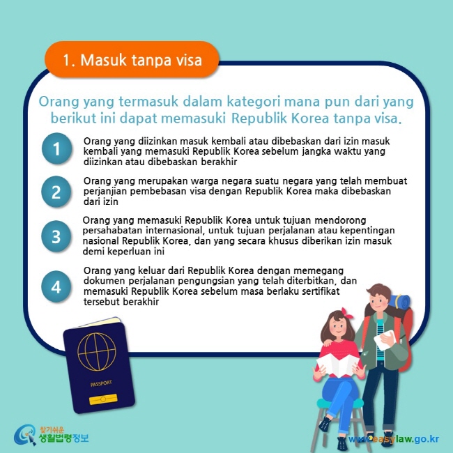 1. Masuk tanpa visa Orang yang termasuk dalam kategori mana pun dari yang berikut ini dapat memasuki Republik Korea tanpa visa. 1 Orang yang diizinkan masuk kembali atau dibebaskan dari izin masuk kembali yang memasuki Republik Korea sebelum jangka waktu yang diizinkan atau dibebaskan berakhir 2 Orang yang merupakan warga negara suatu negara yang telah membuat perjanjian pembebasan visa dengan Republik Korea maka dibebaskan dari izin  3 Orang yang memasuki Republik Korea untuk tujuan mendorong persahabatan internasional, untuk tujuan perjalanan atau kepentingan nasional Republik Korea, dan yang secara khusus diberikan izin masuk demi keperluan ini 4 Orang yang keluar dari Republik Korea dengan memegang dokumen perjalanan pengungsian yang telah diterbitkan, dan memasuki Republik Korea sebelum masa berlaku sertifikat tersebut berakhir